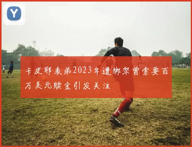 卡皮耶表弟2023年遭绑架曾索要百万美元赎金引发关注