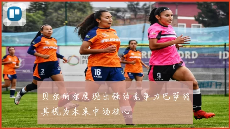 贝尔纳尔展现出强劲竞争力巴萨将其视为未来中场核心