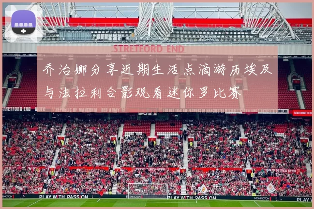 乔治娜分享近期生活点滴游历埃及与法拉利合影观看迷你罗比赛