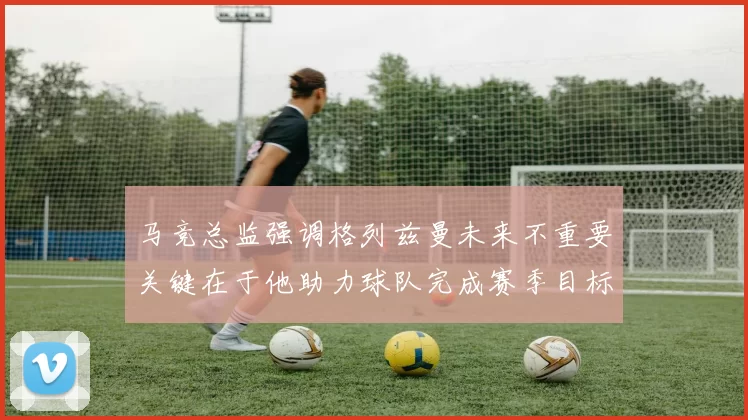 马竞总监强调格列兹曼未来不重要关键在于他助力球队完成赛季目标