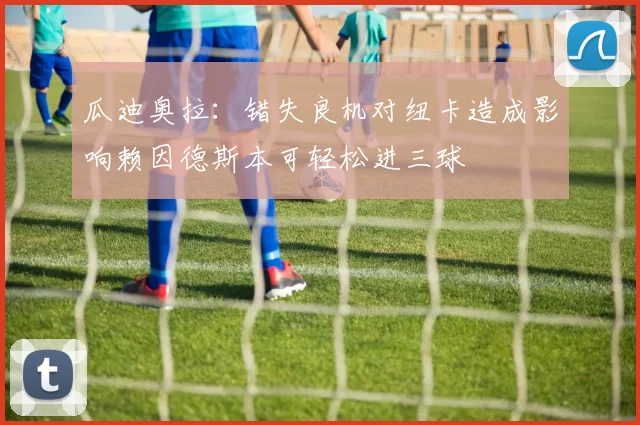 瓜迪奥拉：错失良机对纽卡造成影响赖因德斯本可轻松进三球