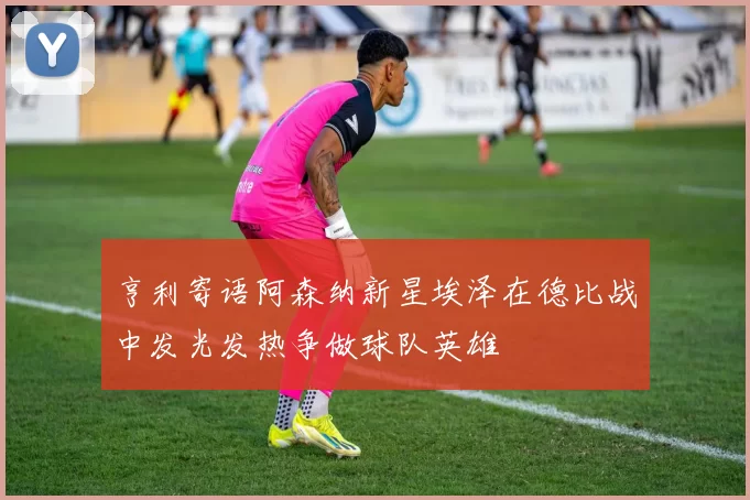 亨利寄语阿森纳新星埃泽在德比战中发光发热争做球队英雄