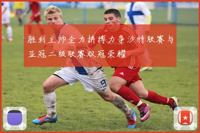胜利主帅全力拼搏力争沙特联赛与亚冠二级联赛双冠荣耀