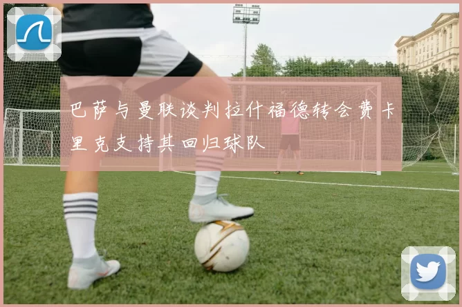 巴萨与曼联谈判拉什福德转会费卡里克支持其回归球队