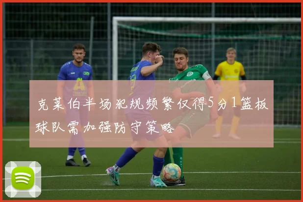 克莱伯半场犯规频繁仅得5分1篮板球队需加强防守策略