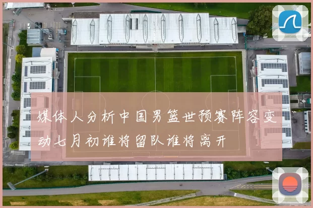 媒体人分析中国男篮世预赛阵容变动七月初谁将留队谁将离开