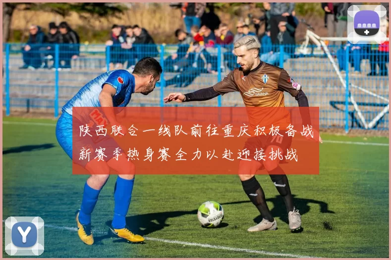 陕西联合一线队前往重庆积极备战新赛季热身赛全力以赴迎接挑战