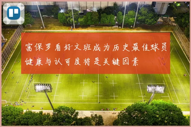 富保罗看好文班成为历史最佳球员健康与认可度将是关键因素