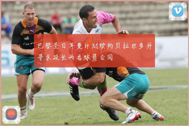 巴黎圣日耳曼计划续约贝拉尔多并寻求延长两名球员合同