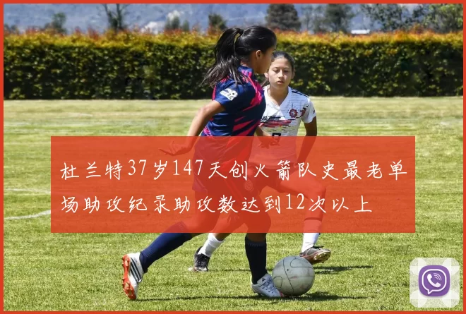 杜兰特37岁147天创火箭队史最老单场助攻纪录助攻数达到12次以上