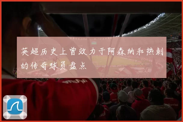 英超历史上曾效力于阿森纳和热刺的传奇球员盘点