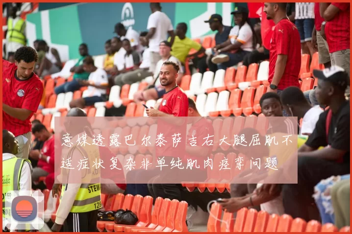 意媒透露巴尔泰萨吉右大腿屈肌不适症状复杂非单纯肌肉痉挛问题