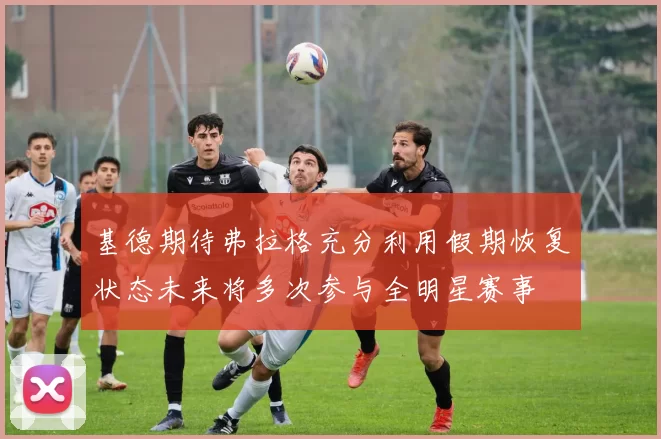 基德期待弗拉格充分利用假期恢复状态未来将多次参与全明星赛事