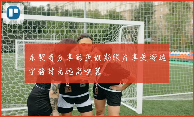 东契奇分享钓鱼假期照片享受海边宁静时光远离喧嚣