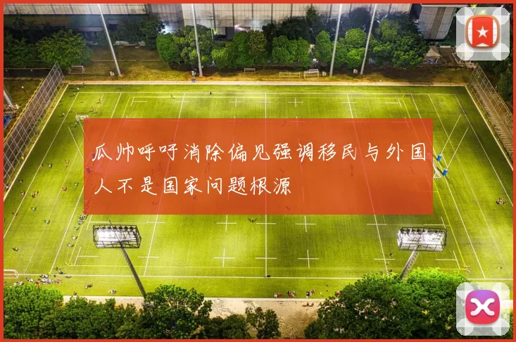 瓜帅呼吁消除偏见强调移民与外国人不是国家问题根源
